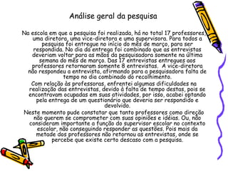 Análise geral da pesquisa
Na escola em que a pesquisa foi realizada, há no total 17 professores,
uma diretora, uma vice-diretora e uma supervisora. Para todos a
pesquisa foi entregue no início do mês de março, para ser
respondida. No dia da entrega foi combinado que as entrevistas
deveriam voltar para as mãos da pesquisadora somente na última
semana do mês de março. Das 17 entrevistas entregues aos
professores retornaram somente 8 entrevistas. A vice-diretora
não respondeu a entrevista, afirmando para a pesquisadora falta de
tempo no dia combinado do recolhimento.
Com relação às professoras, enfrentei algumas dificuldades na
realização das entrevistas, devido à falta de tempo destas, pois se
encontravam ocupadas em suas atividades, por isso, acabei optando
pela entrega de um questionário que deveria ser respondido e
devolvido.
Neste momento pude constatar que tanto professores como direção
não querem se comprometer com suas opiniões e idéias. Ou, não
consideram importante a função do supervisor escolar no contexto
escolar, não conseguindo responder as questões. Pois mais da
metade dos professores não retornou as entrevistas, onde se
percebe que existe certo descaso com a pesquisa.
 