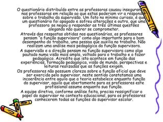 O questionário distribuído entre as professoras causou insegurança
nas professoras em relação ao que estas poderiam vir a responder
sobre o trabalho da supervisão. Um fato no mínimo curioso, é que
um questionário foi apagado e sofreu alterações e outro, que uma
professora se negou a responder as três últimas questões
alegando não querer se comprometer.
Através das respostas obtidas nos questionários, os professores
pensam “a função supervisora” como algo importante para o bom
desempenho do trabalho, uma pessoa que auxilia no trabalho. Não
realizam uma análise mais pedagógica da função supervisora.
A supervisão e a direção pensam na função supervisora como algo
pautado numa visão mais ampla, voltado para o trabalho e o fazer
pedagógico. Acredito que isto acontece em função das
experiências, formação pedagógica, visão de mundo, perspectivas e
leituras realizadas que as funções exigem.
Os professores não possuem clareza sobre a função oficial que deve
ser exercida pelo supervisor, neste sentido constatamos uma
incoerência entre aquilo que a teoria estabelece enquanto função
do supervisor, aquilo que abertamente para os professores este
profissional assume enquanto sua função.
A equipe diretiva, conforme análise feita, precisa ressignificar o
papel do supervisor no contexto educacional, para os professores
conhecerem todas as funções do supervisor escolar.
 