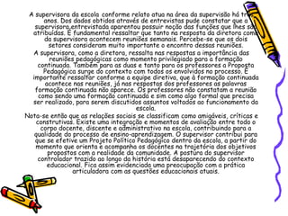 A supervisora da escola conforme relato atua na área da supervisão há três
anos. Dos dados obtidos através de entrevistas pude constatar que a
supervisora entrevistada aparentou possuir noção das funções que lhes são
atribuídas. É fundamental ressaltar que tanto na resposta da diretora como
da supervisora acontecem reuniões semanais. Percebe-se que os dois
setores consideram muito importante o encontro dessas reuniões.
A supervisora, como a diretora, ressalta nas respostas a importância das
reuniões pedagógicas como momento privilegiado para a formação
continuada. Também para as duas e tanto para os professores a Proposta
Pedagógica surge do contexto com todos os envolvidos no processo. É
importante ressaltar conforme a equipe diretiva, que à formação continuada
acontece nas reuniões, já nas respostas dos professores as palavras
formação continuada não aparece. Os professores não constatam a reunião
como sendo uma formação continuada e sim como algo formal que precisa
ser realizado, para serem discutidos assuntos voltados ao funcionamento da
escola.
Nota-se então que as relações sociais se classificam como amigáveis, críticas e
construtivas. Existe uma integração e momentos de avaliação entre todo o
corpo docente, discente e administrativo na escola, contribuindo para a
qualidade do processo de ensino-aprendizagem. O supervisor contribui para
que se efetive um Projeto Político Pedagógico dentro da escola, a partir do
momento que orienta e acompanha os docentes na trajetória dos objetivos
propostos com a realidade da comunidade. A postura do supervisor
controlador trazido ao longo da história está desaparecendo do contexto
educacional. Fica assim evidenciada uma preocupação com a prática
articuladora com as questões educacionais atuais.
 