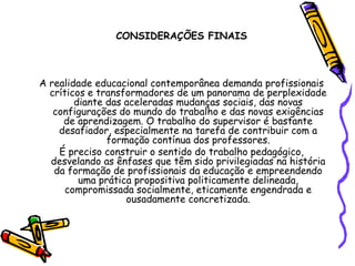 CONSIDERAÇÕES FINAIS
A realidade educacional contemporânea demanda profissionais
críticos e transformadores de um panorama de perplexidade
diante das aceleradas mudanças sociais, das novas
configurações do mundo do trabalho e das novas exigências
de aprendizagem. O trabalho do supervisor é bastante
desafiador, especialmente na tarefa de contribuir com a
formação contínua dos professores.
É preciso construir o sentido do trabalho pedagógico,
desvelando as ênfases que têm sido privilegiadas na história
da formação de profissionais da educação e empreendendo
uma prática propositiva politicamente delineada,
compromissada socialmente, eticamente engendrada e
ousadamente concretizada.
 