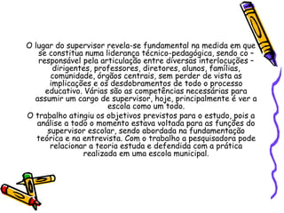O lugar do supervisor revela-se fundamental na medida em que
se constitua numa liderança técnico-pedagógica, sendo co –
responsável pela articulação entre diversas interlocuções –
dirigentes, professores, diretores, alunos, famílias,
comunidade, órgãos centrais, sem perder de vista as
implicações e os desdobramentos de todo o processo
educativo. Várias são as competências necessárias para
assumir um cargo de supervisor, hoje, principalmente é ver a
escola como um todo.
O trabalho atingiu os objetivos previstos para o estudo, pois a
análise a todo o momento estava voltada para as funções do
supervisor escolar, sendo abordada na fundamentação
teórica e na entrevista. Com o trabalho a pesquisadora pode
relacionar a teoria estuda e defendida com a prática
realizada em uma escola municipal.
 