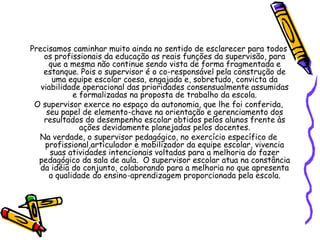 Precisamos caminhar muito ainda no sentido de esclarecer para todos
os profissionais da educação as reais funções da supervisão, para
que a mesma não continue sendo vista de forma fragmentada e
estanque. Pois o supervisor é o co-responsável pela construção de
uma equipe escolar coesa, engajada e, sobretudo, convicta da
viabilidade operacional das prioridades consensualmente assumidas
e formalizadas na proposta de trabalho da escola.
O supervisor exerce no espaço da autonomia, que lhe foi conferida,
seu papel de elemento-chave na orientação e gerenciamento dos
resultados do desempenho escolar obtidos pelos alunos frente às
ações devidamente planejadas pelos docentes.
Na verdade, o supervisor pedagógico, no exercício específico de
profissional,articulador e mobilizador da equipe escolar, vivencia
suas atividades intencionais voltadas para a melhoria do fazer
pedagógico da sala de aula. O supervisor escolar atua na constância
da idéia do conjunto, colaborando para a melhoria no que apresenta
a qualidade do ensino-aprendizagem proporcionada pela escola.
 
