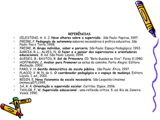REFERÊNCIAS
• CELESTINO, A. S. J. Nove olhares sobre a supervisão. São Paulo: Papirus, 1997.
• FREIRE, P. Pedagogia da autonomia:saberes necessários à prática educativa. São
Paulo: Paz e Terra, 1998.
• FREIRE, M. Grupo indivíduo, saber e parceria. São Paulo: Espaço Pedagógico, 1993.
• GARCIA, R. L.; ALVES, N. O fazer e o pensar dos supervisores e orientadores
educacionais. 8. ed. São Paulo: Loyola, 1994.
• GUEDES, B.; BASTOS, R. Sol de Primavera. CD “Beto Guedes ao Vivo”. Faixa 11,1980.
• HOFFMANN, J. Avaliar para Promover:as setas do caminho. Porto Alegre: Editora
Mediação, 2002.
• PARO, V. H. Gestão democrática da escola pública. São Paulo: Ática, 1997.
• PLACCO, V. M. N. de S. O coordenador pedagógico e o espaço de mudança. Editora
Loyola, 1. ed., 2001.
• REDIN, E. Nova fisionomia da escola necessária. São Leopoldo:Unisinos
(mimeo.p07),1999.
• SÁ, R. A. Orientação e supervisão escolar. Curitiba: Ibpex, 2006.
• TAYLOR, F. W. Supervisão educacional - uma reflexão crítica. 5. ed. Rio de Janeiro:
Vozes, 1990.
 