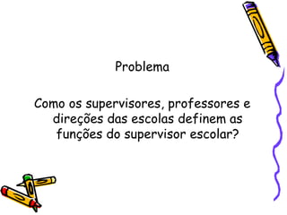 Problema
Como os supervisores, professores e
direções das escolas definem as
funções do supervisor escolar?
 