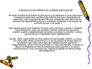 O PROCESSO HISTÓRICO DO SUPERVISOR ESCOLAR
Ao longo da história do Ensino no país muito já se pesquisou e já se sabe sobre
a função do supervisor escolar. Esta história nos traz o surgimento do
supervisor, com o surgimento das fábricas. Concebido como parte de um
processo de dependência cultural e econômica integrado a um projeto de
controle do povo e da nação.
Nas escolas nasce como Inspetor Escolar, para fiscalizar o ensino, o trabalho
dos professores, como, por exemplo, realizar estatísticas escolares,
orientar quanto a implementação do ensino, coordenar e orientar o ensino
garantindo que a legislação fosse implementada.
No séc. XVII registraram-se altos índices de mortalidade infantil, a criança
era vista como adulto em miniatura e o ato de educar na escola cabia ao
professor, que tinha como meta de trabalho ensinar regras de
comportamento, ofício, ética na profissão e o valor do trabalho. A escola na
época correspondia ao tipo de homem que queria formar e na escola
concretizava-se. Pois o princípio era “máxima produção em menos tempo,
sem desperdício”.
 