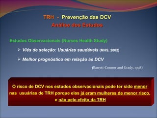 TRH  -   Prevenção das DCV Análise dos Estudos Estudos Observacionais (Nurses Health Study) Viés de seleção: Usuárias saudáveis  (MHS, 2002) Melhor prognóstico em relação às DCV   ( Barrett-Connor   and Grady, 1998) O risco de DCV nos estudos observacionais pode ter sido  menor   nas  usuárias de TRH porque elas  já eram mulheres de menor risco ,  e  não pelo efeito da TRH 
