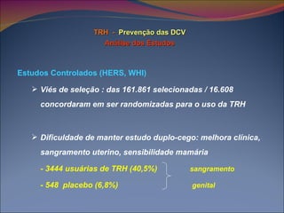 TRH  -   Prevenção das DCV Análise dos Estudos Estudos Controlados (HERS, WHI) Viés de seleção : das 161.861 selecionadas / 16.608 concordaram em ser randomizadas para o uso da TRH Dificuldade de manter estudo duplo-cego: melhora clínica, sangramento uterino, sensibilidade mamária  - 3444 usuárias de TRH (40,5%)  sangramento - 548  placebo (6,8%)  genital 