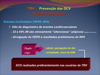TRH  -   Prevenção das DCV Análise dos Estudos Estudos Controlados (HERS, WHI) Viés de diagnóstico de eventos cardiovasculares - 22 a 44% IM são clinicamente “silenciosos” (atípicos)  ( Sheifer et al, 2001)   - divulgação do HERS e resultados preliminares do WHI Duplo cego ECG realizados preferentemente nas usuárias de TRH alerta: percepção da dor ansiedade: risco de IAM 
