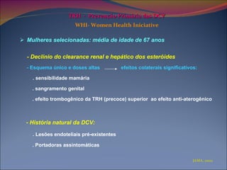 TRH  -  Prevenção Primária das DCV   WHI- Women Health Iniciative   Mulheres selecionadas: média de idade de 67 anos - Declínio do clearance renal e hepático dos esteróides - Esquema único e doses altas  efeitos colaterais significativos:  . sensibilidade mamária  . sangramento genital . efeito trombogênico da TRH (precoce) superior  ao efeito anti-aterogênico - História natural da DCV:  . Lesões endoteliais pré-existentes  . Portadoras assintomáticas  JAMA, 2002 