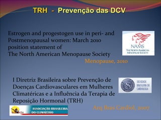 TRH   -   Prevenção das DCV Estrogen and progestogen use in peri- and  Postmenopausal women: March 2010  position statement of  The North American Menopause Society Menopause, 2010  I Diretriz Brasileira sobre Prevenção de  Doenças Cardiovasculares em Mulheres  Climatéricas e a Influência da Terapia de  Reposição Hormonal (TRH)   Arq Bras Cardiol, 2007   