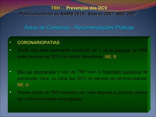TRH   -   Prevenção das DCV Posicionamento do NAMS 2010;  Sobrac 2007; SBC 2007   Áreas de Consenso - Recomendações Práticas CORONARIOPATIAS   Ainda não está totalmente concluído se o  início precoce  da TRH pode prevenir as DCV na mulher climatérica.  NE: B Não se recomenda  o uso da TRH com a  finalidade exclusiva  de prevenção 1ária. ou 2ária das DCV no período da perimenopausa.  NE: A Baixas doses de TRH parecem ser mais seguras e portanto podem ser preferentemente empregadas. 