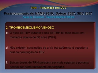 TRH   -   Prevenção das DCV   Posicionamento do NAMS 2010;  Sobrac 2007; SBC 2007   Áreas de Consenso - Recomendações Práticas 2. TROMBOEMBOLISMO VENOSO   O risco de TEV durante o uso da TRH foi mais baixo em mulheres abaixo de 60 anos (WHI). Não existem conclusões se a via transdérmica é superior a oral na prevenção do TEV Baixas doses de TRH parecem ser mais seguras e portanto podem ser preferentemente empregadas. 
