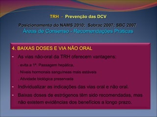 TRH   -   Prevenção das DCV   Posicionamento do NAMS 2010;  Sobrac 2007; SBC 2007   Áreas de Consenso - Recomendações Práticas 4. BAIXAS DOSES E VIA NÃO ORAL   As vias não-oral da TRH oferecem vantagens: . evita a 1ª. Passagem hepática,  . Níveis hormonais sanguíneas mais estáveis . Atividade biológica preservada Individualizar as indicações das vias oral e não oral. Baixas doses de estrógenos têm sido recomendadas, mas não existem evidências dos benefícios a longo prazo. 