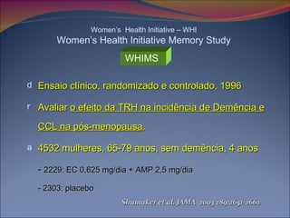 Ensaio clínico, randomizado e controlado, 1996 Avaliar  o efeito da TRH na incidência de Demência e CCL na pós-menopausa . 4532 mulheres, 65-79 anos, sem demência, 4 anos -  2229: EC 0,625 mg/dia + AMP 2,5 mg/dia - 2303: placebo Women’s  Health Initiative – WHI Women’s Health Initiative Memory Study WHIMS   Shumaker et al, JAMA  2003 289:2651-2662 