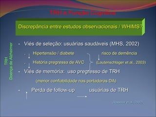 Discrepância entre estudos observacionais / WHIMS? Viés de seleção: usuárias saudáveis (MHS, 2002) .  Hipertensão / diabete  risco de demência .   História pregressa de AVC  (Lautenschlager et al., 2003) Viés de memória:  uso pregresso de TRH  (menor confiabilidade nas portadoras DA) Perda de follow-up  usuárias de TRH  (Rossouw et al., 2002) TRH e Função Cognitiva TRH Doença de Alzheimer 