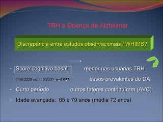 Discrepância entre estudos observacionais / WHIMS? Score cognitivo basal  menor nas usuárias TRH (146/2229 vs. 119/2303;  p=0.047 )   casos prevalentes de DA Curto período  outros fatores contribuíram (AVC) Idade avançada:  65 e 79 anos (média 72 anos)  TRH e Doença de Alzheimer 