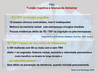 TRH   Função Cognitiva e Doença de Alzheimer Hogervorst et al  Cochrane Database Syst Rev. 2007 Issue 3 Ryan et al  Neurology 2009 ET / EPT na função cognitiva 15 ensaios clínicos controlados, mas 6 inadequados Melhora na memória verbal:  pós-menopausa cirúrgica imediata Poucas evidências efeito da TE / TEP na cognição na pós-menopausa ET / EPT (tempo de uso, início do tratamento) 3.100 mulheres com 65 ou mais com e sem TRH efeito + na cognição: fluência verbal, memória e velocidade psicomotora   .  maior beneficio na terapia de longa duração e    .  não com o inicio precoce Sem efeito na prevenção da demência, quando iniciada precocemente 