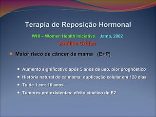 Maior risco de câncer de mama  (E+P) Aumento significativo após 5 anos de uso, pior prognóstico História natural do ca mama: duplicação celular em 120 dias Tu de 1 cm: 10 anos  Tumores pré-existentes: efeito cinético do E2 Terapia de Reposição Hormonal WHI – Women Health Iniciative  Jama, 2002 Análise Crítica 
