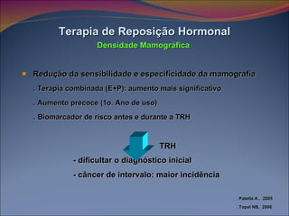 Redução da sensibilidade e especificidade da mamografia .  Terapia combinada (E+P): aumento mais significativo .  Aumento precoce (1o. Ano de uso) .  Biomarcador de risco antes e durante a TRH - dificultar o diagnóstico inicial - câncer de intervalo: maior incidência Terapia de Reposição Hormonal Densidade Mamográfica TRH . Patella A ,  2005 . Topal NB,  2006 