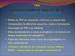 TRH     Posicionamento do NAMS 2010;  Sobrac 2007; SBC 2007   Áreas sem Consenso – Pesquisas Futuras Efeitos da TRH em esquemas contínuos ou sequenciais. Comparações de diferentes esquemas, doses e formulações. Associação da TRH e as estatinas. Efeito da testosterona e outros androgênios e da tibolona em terapia combinada com estrogênios Papel das diferentes doses e tipos de progestágenos no risco cardiovascular. Complexo estrogênico de modulação tecidual seletiva: SERM + baixas doses de estrogênio (bazedoxifene) 