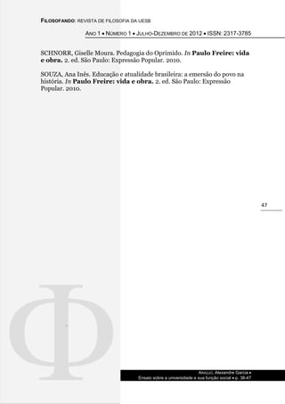 FILOSOFANDO: REVISTA DE FILOSOFIA DA UESB
ANO 1  NÚMERO 1  JULHO-DEZEMBRO DE 2012  ISSN: 2317-3785
ARAÚJO, Alexandre Garcia 
Ensaio sobre a universidade e sua função social  p. 38-47
47
SCHNORR, Giselle Moura. Pedagogia do Oprimido. In Paulo Freire: vida
e obra. 2. ed. São Paulo: Expressão Popular. 2010.
SOUZA, Ana Inês. Educação e atualidade brasileira: a emersão do povo na
história. In Paulo Freire: vida e obra. 2. ed. São Paulo: Expressão
Popular. 2010.
 