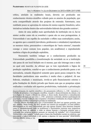 FILOSOFANDO: REVISTA DE FILOSOFIA DA UESB
ANO 1  NÚMERO 1  JULHO-DEZEMBRO DE 2012  ISSN: 2317-3785
ARAÚJO, Alexandre Garcia 
Ensaio sobre a universidade e sua função social  p. 38-47
39
crítico, atrelado às realidades locais, deveria ser produzido um
conhecimento técnico-científico voltado para os anseios da população, que
seria compartilhado através dos projetos de extensão. Entretanto, essa
realidade pouco se aproxima do sistema de ensino superior brasileiro, salvo
iniciativas isoladas dentro das universidades federais dos grandes centros2.
Antes de uma análise mais aprofundada da instituição em si, faz-se
mister avaliar como ela se constitui e quem são os seus protagonistas. A
Universidade é um espelho da sociedade e reflete suas contradições; assim,
os agentes que a constrói (servidores, professores e estudantes) reproduzem
os mesmos vícios, preconceitos e estereótipos do “meio externo”, trazendo
consigo o senso comum (ora popular, ora acadêmico) e reproduzindo
também a lógica de produção capitalista.
Necessário também indagar se o conhecimento produzido na
Universidade possibilita a transformação da sociedade ou se a instituição
não passa de um local fechado em si mesmo, que não interage com o meio
no qual está inserido. Ao afirmar que se tem reproduzido a lógica de
produção capitalista, conclui-se que o conhecimento produzido passa a ser
mercadoria, estando disponível somente para quem possa comprá-lo. Nas
faculdades particulares essa assertiva é muito clara e palpável. Já nas
federais, estaduais e municipais, revela-se pelo financiamento externo e
pelas fundações de direito privado que fazem com que as pesquisas sejam
realizadas e avaliadas sob aspectos produtivistas, traduzindo a privatização
desenvolvimento do espírito científico e do pensamento reflexivo; (...) III - incentivar o
trabalho de pesquisa e investigação científica, visando o desenvolvimento da ciência e da
tecnologia e da criação e difusão da cultura, e, desse modo, desenvolver o entendimento
do homem e do meio em que vive; (...) VII - promover a extensão, aberta à participação da
população, visando à difusão das conquistas e benefícios resultantes da criação cultural e
da pesquisa científica e tecnológica geradas na instituição.
2 Antonio Alberto Machado aduz que a Universidade não deve ser apenas gratuita, mas
sim, pública. Desta forma, ela deve atender aos anseios da sociedade e ao bem público,
diferenciando-se de uma Universidade que seja apenas Estatal. Essa funciona somente
como o “estabelecimento onde os professores e funcionários exercem suas respectivas
funções em troca de salários, e onde os alunos buscam a formação gratuita para a
realização dos próprios projetos pessoais no mercado de trabalho”. Já a Universidade
Pública deve estar sempre “voltada para a busca das finalidades sociais ou coletivas, que
interessem a toda a sociedade e não apenas a algumas de suas parcelas” (MACHADO,
Antonio Alberto, 2009, p. 73).
 