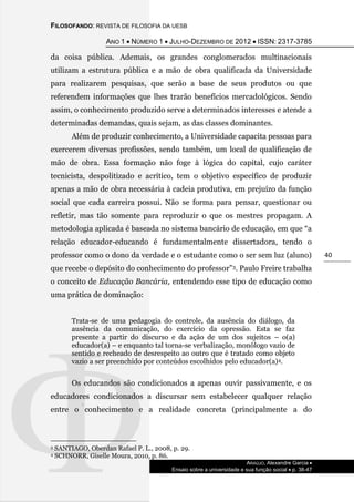 FILOSOFANDO: REVISTA DE FILOSOFIA DA UESB
ANO 1  NÚMERO 1  JULHO-DEZEMBRO DE 2012  ISSN: 2317-3785
ARAÚJO, Alexandre Garcia 
Ensaio sobre a universidade e sua função social  p. 38-47
40
da coisa pública. Ademais, os grandes conglomerados multinacionais
utilizam a estrutura pública e a mão de obra qualificada da Universidade
para realizarem pesquisas, que serão a base de seus produtos ou que
referendem informações que lhes trarão benefícios mercadológicos. Sendo
assim, o conhecimento produzido serve a determinados interesses e atende a
determinadas demandas, quais sejam, as das classes dominantes.
Além de produzir conhecimento, a Universidade capacita pessoas para
exercerem diversas profissões, sendo também, um local de qualificação de
mão de obra. Essa formação não foge à lógica do capital, cujo caráter
tecnicista, despolitizado e acrítico, tem o objetivo específico de produzir
apenas a mão de obra necessária à cadeia produtiva, em prejuízo da função
social que cada carreira possui. Não se forma para pensar, questionar ou
refletir, mas tão somente para reproduzir o que os mestres propagam. A
metodologia aplicada é baseada no sistema bancário de educação, em que “a
relação educador-educando é fundamentalmente dissertadora, tendo o
professor como o dono da verdade e o estudante como o ser sem luz (aluno)
que recebe o depósito do conhecimento do professor”3. Paulo Freire trabalha
o conceito de Educação Bancária, entendendo esse tipo de educação como
uma prática de dominação:
Trata-se de uma pedagogia do controle, da ausência do diálogo, da
ausência da comunicação, do exercício da opressão. Esta se faz
presente a partir do discurso e da ação de um dos sujeitos – o(a)
educador(a) – e enquanto tal torna-se verbalização, monólogo vazio de
sentido e recheado de desrespeito ao outro que é tratado como objeto
vazio a ser preenchido por conteúdos escolhidos pelo educador(a)4.
Os educandos são condicionados a apenas ouvir passivamente, e os
educadores condicionados a discursar sem estabelecer qualquer relação
entre o conhecimento e a realidade concreta (principalmente a do
3 SANTIAGO, Oberdan Rafael P. L., 2008, p. 29.
4 SCHNORR, Giselle Moura, 2010, p. 86.
 