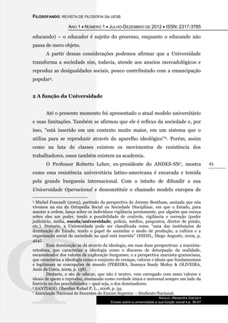 FILOSOFANDO: REVISTA DE FILOSOFIA DA UESB
ANO 1  NÚMERO 1  JULHO-DEZEMBRO DE 2012  ISSN: 2317-3785
ARAÚJO, Alexandre Garcia 
Ensaio sobre a universidade e sua função social  p. 38-47
41
educando) – o educador é sujeito do processo, enquanto o educando não
passa de mero objeto.
A partir dessas considerações podemos afirmar que a Universidade
transforma a sociedade sim, todavia, atende aos anseios mercadológicos e
reproduz as desigualdades sociais, pouco contribuindo com a emancipação
popular5.
2 A função da Universidade
Até o presente momento foi apresentado o atual modelo universitário
e suas limitações. Também se afirmou que ele é reflexo da sociedade e, por
isso, “está inserido em um contexto muito maior, em um sistema que o
utiliza para se reproduzir através do aparelho ideológico”6. Porém, assim
como na luta de classes existem os movimentos de resistência dos
trabalhadores, esses também existem na academia.
O Professor Roberto Leher, ex-presidente do ANDES-SN7, mostra
como essa resistência universitária latino-americana é encarada e temida
pela grande burguesia internacional. Com o intuito de difundir a sua
Universidade Operacional e desconstituir o chamado modelo europeu de
5 Michel Foucault (2005), partindo da perspectiva de Jeremy Bentham, assinala que nós
vivemos na era da Ortopedia Social ou Sociedade Disciplinar, em que o Estado, para
manter a ordem, lança sobre os indivíduos vigilância permanente, por alguém que exerça
sobre eles um poder, tendo a possibilidade de controle, vigilância e correção (poder
judiciário, mídia, escola/universidade, polícia, médico, psiquiatra, diretor de prisão,
etc.). Destarte, a Universidade pode ser classificada como “uma das instituições de
dominação do Estado, tendo o papel de assimilar o modo de produção, a cultura e a
organização social da sociedade na qual está inserida” (DIEHL, Diego Augusto, 2009, p.
424).
Essa dominação se dá através da ideologia, em suas duas perspectivas: a marxista-
ortodoxa, que caracteriza a ideologia como o discurso de deturpação da realidade,
escamoteador dos valores de exploração burgueses; e a perspectiva marxista-gramsciana,
que caracteriza a ideologia como o conjunto de crenças, valores e ideais que fundamentam
e legitimam as concepções de mundo (PEREIRA, Sumaya Saady Mohry & OLIVEIRA,
Assis da Costa, 2009, p. 158).
Destarte, o ato de educar, que não é neutro, vem carregado com esses valores e
ideais de quem o reproduz, ensinando como verdade única e universal sempre um lado da
história ou das possibilidades – qual seja, o dos dominadores.
6 SANTIAGO, Oberdan Rafael P. L., 2008, p. 34.
7 Associação Nacional de Docentes do Ensino Superior – Sindicato Nacional.
 