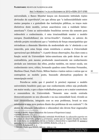 FILOSOFANDO: REVISTA DE FILOSOFIA DA UESB
ANO 1  NÚMERO 1  JULHO-DEZEMBRO DE 2012  ISSN: 2317-3785
ARAÚJO, Alexandre Garcia 
Ensaio sobre a universidade e sua função social  p. 38-47
42
universidade, o Banco Mundial lançou um documento intitulado Lições
derivadas da experiência8, em que afirma que “a indissociabilidade entre
ensino pesquisa e a gratuidade das instituições públicas, os traços mais
distintivos deste modelo, seriam anacrônicos com a realidade latino-
americana”9. Como as universidades brasileiras servem tão somente para
redescobrir o conhecimento, é uma irracionalidade manter o modelo
europeu (humboltdiano) em terras-brasilis10. Contudo, os autores do
referido projeto reconhecem que a “existência de forças emancipatórias que
reivindicam a dimensão libertária da modernidade são ‘o’ obstáculo a ser
removido, pois estas forças criam resistência e arestas à Universidade
operacional que defendem”11. A partir dessas observações, fica claro como a
função social da Universidade latino-americana não pode deixar de ser
contraditória, pois mesmo produzindo massivamente um conhecimento
atrelado aos interesses das elites, produz também, em menor escala, um
conhecimento novo, crítico, formando quadros como Florestan Fernandes,
Marilena Chauí, Paulo Freire, Milton Santos e tantos outros e outras que se
contrapõem ao modelo posto, buscando alternativas populares de
emancipação social.
Percebe-se então que é possível (e preciso) repensar o modelo
universitário brasileiro para que esse conhecimento crítico seja produzido
em maior escala, e que a classe trabalhadora passe a ser a maior construtora
e consumidora da Universidade. “Somente uma escola centrada
democraticamente no seu educando e na sua comunidade local, vivendo as
suas circunstâncias, integrada com os seus problemas, levará os seus
estudantes a uma nova postura diante dos problemas de seu contexto”12. Os
atores da educação (educadores e educandos) não devem ficar engessados
8 WORLD BANK. Higher Education: the Lessons of Experience (1994).
9 LEHER, Roberto, s/d, p. 1.
10 Outro documento do Banco Mundial, intitulado World Bank: La educación superior em
los países en desarrollo: peligros y promessas, aponta que as “nações situadas na classe
de renda baixa ou média-baixa devem se limitar a desenvolver a capacidade de acessar e
assimilar novos conhecimentos” (In LEHER, Roberto, s/d, p. 1).
11 LEHER, Roberto, s/d, p. 5.
12 FREIRE, Paulo apud BOGO, Ademar, 1999, p. 119.
 