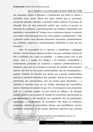 FILOSOFANDO: REVISTA DE FILOSOFIA DA UESB
ANO 1  NÚMERO 1  JULHO-DEZEMBRO DE 2012  ISSN: 2317-3785
ARAÚJO, Alexandre Garcia 
Ensaio sobre a universidade e sua função social  p. 38-47
43
em programas rígidos e distantes; é fundamental que todos se abram a
conteúdos vivos, atuais, diante dos quais tenham que se posicionar,
resolvendo questões concretas e buscando saídas coletivas. O processo de
educação deve ser uma construção coletiva que envolva as pessoas na
resolução de problemas e questionamentos do cotidiano, despertando nos
oprimidos a necessidade de “romper com as estruturas injustas e construir
uma ordem onde haja lugar para eles, como sujeitos e protagonistas”13. Não
é plausível aceitar uma educação falsamente humanista, academicamente
oca, verbalista, palavrosa e autoritariamente indiferente ao meio que lhe
circunda14.
Além da necessidade de se repensar a metodologia e pedagogia
docente, é preciso buscar maneiras de fazer com que o estudante conheça de
fato a realidade com a qual irá trabalhar – a cabeça pensa onde os pés
pisam. Essa é a função dos estágios e da extensão, compartilhar o
conhecimento produzido na academia e capacitar profissionalmente o
estudante, antes que ele se integre ao mercado de trabalho. Essa extensão,
todavia, não deve ter um caráter assistencialista, mas sim emancipatório e
popular. Vladimir de Carvalho Luz aponta que a prática assistencialista
prioriza os interesses individuais dos assistidos, através de uma orientação
paternalista dos extensionistas, com um caráter quase filantrópico – o
indivíduo é encarado como um ser isolado, dissociado das contradições
sociais e históricas do mundo em que vive. O contraponto a esta perspectiva
pode ser a extensão popular, em que através do diálogo e da educação
popular, pauta-se um processo de tomada de consciência, apresentando-se
aos assessorados (e não assistidos) sua capacidade ativa de participação,
organização e transformação da sociedade15. São lições de cidadania,
programas voltados às necessidades básicas, que possibilitarão resolver
problemas estruturais, e não apenas apresentar paliativos que resolvam
13 CEPIS – Centro de Educação Popular do Instituto Sedes Sapientiae, 2007, p. 15.
14 FREIRE, Paulo apud SOUZA, Ana Inês, 2010, p. 51.
15 LUZ, Vladimir de Carvalho, 2008, passim.
 