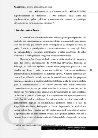 FILOSOFANDO: REVISTA DE FILOSOFIA DA UESB
ANO 1  NÚMERO 1  JULHO-DEZEMBRO DE 2012  ISSN: 2317-3785
ARAÚJO, Alexandre Garcia 
Ensaio sobre a universidade e sua função social  p. 38-47
44
superficialmente as demandas – “Os cidadãos cujas vidas são
regulamentadas pelas políticas governamentais passam a participar
diretamente da formulação das mesmas”16.
3 Considerações finais
A Universidade não vai mudar sem a efetiva participação popular, não
podendo ser transformada de dentro para fora; pelo contrário, seus muros
irão cair de fora pra dentro, como consequência da chegada do povo ao
poder. Portanto, a participação da comunidade externa na construção diária
da Universidade é essencial, aproximando o saber acadêmico do saber
tradicional – cada qual com seu grau e aspecto de relevância.
Algumas ações têm caminhado nesse sentido, atualmente, como é o
caso dos cursos universitários do PRONERA (Programa Nacional de
Educação na Reforma Agrária). Através desse programa, passaram a ser
criados por todo o país, cursos universitários com vagas destinadas
exclusivamente a beneficiários da reforma agrária. A matriz curricular dos
cursos é modificada visando atender às necessidades reais dos pequenos
produtores rurais, e a periodicidade/metodologia muda da semestralidade
para a trimestralidade – os alunos passam três meses estudando
concomitantemente nos períodos matutino e noturno, e nos outros três
meses eles retornam às suas áreas, para dar seguimento às suas atividades
de lavoura e pastoril. Outra ação é a criação de cursos que se aproximam
mais das atividades cotidianas dos setores mais carentes, associando o
conhecimento popular ao conhecimento científico, como é o caso da
Engenharia de Pesca, Pedagogia da Terra, Engenharia de Aquicultura,
dentre outros. Vale ressaltar que não basta a criação de uma série de cursos
e oportunidades, se elas ficarem isoladas nos grandes centros. Por isso é
deveras importante a interiorização da Universidade, alcançando inclusive
16 ARON, Nan apud CAMPILONGO, Celso Fernandes, 1991, p. 5.
 