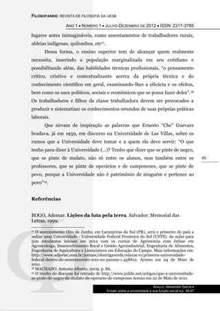 FILOSOFANDO: REVISTA DE FILOSOFIA DA UESB
ANO 1  NÚMERO 1  JULHO-DEZEMBRO DE 2012  ISSN: 2317-3785
ARAÚJO, Alexandre Garcia 
Ensaio sobre a universidade e sua função social  p. 38-47
45
lugares antes inimagináveis, como assentamentos de trabalhadores rurais,
aldeias indígenas, quilombos, etc17.
Dessa forma, o ensino superior tem de alcançar quem realmente
necessita, inserindo a população marginalizada em seu cotidiano e
possibilitando além, das habilidades técnicas profissionais, “o pensamento
crítico, criativo e contextualizante acerca da própria técnica e do
conhecimento científico em geral, examinando-lhes a eficácia e os efeitos,
bem como os usos políticos, sociais e econômicos que se possa fazer deles”.18
Os trabalhadores e filhos da classe trabalhadora devem ser provocados a
produzir e sistematizar os conhecimentos oriundos de suas próprias práticas
laborais.
Que sirvam de inspiração as palavras que Ernesto “Che” Guevara
bradava, já em 1959, em discurso na Universidade de Las Villas, sobre os
rumos que a Universidade deve tomar e a quem ela deve servir: “O que
tenho para dizer à Universidade (...)? Tenho que dizer que se pinte de negro,
que se pinte de mulato, não só entre os alunos, mas também entre os
professores, que se pinte de operários e de camponeses, que se pinte de
povo, porque a Universidade não é patrimônio de ninguém e pertence ao
povo”19.
Referências
BOGO, Ademar. Lições da luta pela terra. Salvador: Memorial das
Letras, 1999.
17 O assentamento Oito de Junho, em Laranjeiras do Sul (PR), será o primeiro do país a
sediar uma Universidade - Universidade Federal Fronteira do Sul (UFFS). As aulas para
500 estudantes iniciam em 2012 com os cursos de Agronomia com ênfase em
Agroecoloiga, Desenvolvimento Rural e Gestão Agroindustrial, Engenharia de Alimentos,
Engenharia de Aquicultura e Licenciatura em Educação do Campo. Mais informações em:
http://www.adjorisc.com.br/jornais/obarrigaverde/educac-o/primeira-universidade-
federal-dentro-de-assentamento-sera-no-parana-1.458812. Acesso em 24 de Maio de
2011.
18 MACHADO, Antonio Alberto, 2009, p. 86.
19 O trecho do discurso foi retirado de http://www.joildo.net/artigos/que-a-universidade-
se-pinte-de-negro-de-mulato-de-operario-de-campones Acesso em 22 de Maio de 2011.
 