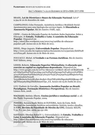 FILOSOFANDO: REVISTA DE FILOSOFIA DA UESB
ANO 1  NÚMERO 1  JULHO-DEZEMBRO DE 2012  ISSN: 2317-3785
ARAÚJO, Alexandre Garcia 
Ensaio sobre a universidade e sua função social  p. 38-47
46
BRASIL, Lei de Diretrizes e Bases da Educação Nacional. Lei nº
9.394 de 20 de dezembro de 1996.
CAMPILONGO, Celso Fernando. Assistência Jurídica e Realidade Social:
Apontamentos para uma tipologia dos serviços legais. In Discutindo a
Assessoria Popular. Rio de Janeiro: FASE, 1991.
CEPIS – Centro de Educação Popular do Instituto Sedes Sapientiae. Sobre a
Educação. In Estudo, Trabalho e Luta: A caminho da Educação
Popular. Disponível em
http://abeef.files.wordpress.com/2010/04/cartilha-de-educacao-
popular1.pdf. Acesso em 21 de Maio de 2011.
DIEHL, Diego Augusto. Universidade Popular. Disponível em
http://www.ccj.ufsc.br/capturacriptica/documents/n1v2/parciais/diehl%28
n1v2%29.pdf. Acesso em 01 de Maio de 2011.
FOUCAULT, Michel. A Verdade e as Formas Jurídicas. Rio de Janeiro:
NAU Editora, 2005.
LEHER, Roberto. Educação Superior Minimalista: A educação que
convém ao capital no capitalismo dependente. Disponível em
http://www.google.com.br/url?sa=t&source=web&cd=1&ved=0CBsQFjAA&
url=http%3A%2F%2Fxa.yimg.com%2Fkq%2Fgroups%2F14825115%2F8811
37112%2Fname%2FEduca%25C3%25A7%25C3%25A3o%252BSuperior%25
2BMinimalista%252B-
%252BRoberto%252BLeher.doc&ei=Ds3rTdG3A82Dtgenk9SSAQ&usg=AF
QjCNE9s3z6yIibquHkdfykmaxGTpr_CA. Acesso em 05 de Junho de 2011.
LUZ, Vladimir de Carvalho. Assessoria Jurídica Popular no Brasil:
Paradigmas, Formação Histórica e Perspectivas. Rio de Janeiro:
Lúmen Júris, 2008.
MACHADO, Antônio Alberto. Ensino jurídico e mudança social. 2. ed.
São Paulo: Expressão Popular, 2009.
PEREIRA, Sumaya Saady Mohry & OLIVEIRA, Assis da Costa. Rede
Nacional das Assessorias Jurídicas universitárias: história, teoria e desafios.
In UFG. Revista da Faculdade de Direito da UFG. Goiania: KELPS,
V.33, N.1, jan./jun. 2009, pp.152-166.
SANTIAGO, Oberdan Rafael P. L. Universidade(s). In Estudo, Trabalho e
Luta: A caminho da Educação Popular. Disponível em
http://abeef.files.wordpress.com/2010/04/cartilha-de-educacao-
popular1.pdf. Acesso em 21 de Maio de 2011.
 