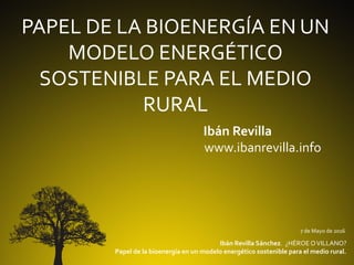 PAPEL DE LA BIOENERGÍA EN UN
MODELO ENERGÉTICO
SOSTENIBLE PARA EL MEDIO
RURAL
Ibán Revilla
www.ibanrevilla.info
7 de Mayo de 2016
Ibán Revilla Sánchez. ¿HÉROE OVILLANO?
Papel de la bioenergía en un modelo energético sostenible para el medio rural.
 