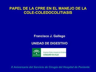 PAPEL DE LA CPRE EN EL MANEJO DE LA COLE-COLEDOCOLITIASIS Francisco J. Gallego UNIDAD DE DIGESTIVO X Aniversario del Servicio de Cirugía del Hospital de Poniente 