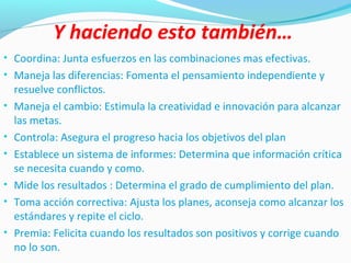 Y haciendo esto también…
• Coordina: Junta esfuerzos en las combinaciones mas efectivas.
• Maneja las diferencias: Fomenta el pensamiento independiente y
resuelve conflictos.
• Maneja el cambio: Estimula la creatividad e innovación para alcanzar
las metas.
• Controla: Asegura el progreso hacia los objetivos del plan
• Establece un sistema de informes: Determina que información crítica
se necesita cuando y como.
• Mide los resultados : Determina el grado de cumplimiento del plan.
• Toma acción correctiva: Ajusta los planes, aconseja como alcanzar los
estándares y repite el ciclo.
• Premia: Felicita cuando los resultados son positivos y corrige cuando
no lo son.
 