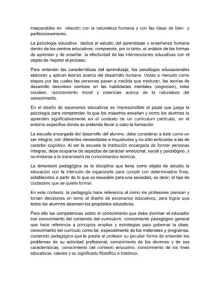 inseparables en relación con la naturaleza humana y con las ideas de bien y
perfeccionamiento.
La psicología educativa dedica al estudio del aprendizaje y enseñanza humana
dentro de los centros educativos; comprende, por lo tanto, el análisis de las formas
de aprender y de enseñar, la efectividad de las intervenciones educativas con el
objeto de mejorar el proceso.
Para entender las características del aprendizaje, los psicólogos educacionales
elaboran y aplican teorías acerca del desarrollo humano. Vistas a menudo como
etapas por las cuales las personas pasan a medida que maduran, las teorías de
desarrollo describen cambios en las habilidades mentales (cognición), roles
sociales, razonamiento moral y creencias acerca de la naturaleza del
conocimiento.
En el diseño de escenarios educativos es imprescindible el papel que juega la
psicología para comprender, lo que los maestros enseñan y como los alumnos lo
aprenden significativamente en el contexto de un currículum particular, en el
entorno específico donde se pretende llevar a cabo la formación.
La escuela encargada del desarrollo del alumno, debe considerar a éste como un
ser integral, con diferentes necesidades e inquietudes y no sólo enfocarse a las de
carácter cognitivo. Al ser la escuela la Institución encargada de formar personas
íntegras, debe ocuparse de aspectos de carácter emocional, social y psicológico, y
no limitarse a la transmisión de conocimientos teóricos.
La dimensión pedagógica es la disciplina que tiene como objeto de estudio la
educación con la intención de organizarla para cumplir con determinados fines,
establecidos a partir de lo que es deseable para una sociedad, es decir, el tipo de
ciudadano que se quiere formar.
En este contexto, la pedagogía hace referencia al como los profesores piensan y
toman decisiones en torno al diseño de escenarios educativos, para lograr que
todos los alumnos alcancen los propósitos educativos.
Para ello las competencias sobre el conocimiento que debe dominar el educador
son conocimiento del contenido del curriculum, conocimiento pedagógico general
que hace referencia a principios amplios y estrategias para gobernar la clase,
conocimiento del currículo como tal, especialmente de los materiales y programas,
contenido pedagógico que le presta al profesor su peculiar forma de entender los
problemas de su actividad profesional, conocimiento de los alumnos y de sus
características, conocimiento del contexto educativo, conocimiento de los fines
educativos, valores y su significado filosófico e histórico.
 
