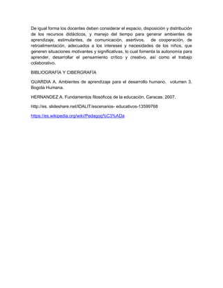 De igual forma los docentes deben considerar el espacio, disposición y distribución
de los recursos didácticos, y manejo del tiempo para generar ambientes de
aprendizaje, estimulantes, de comunicación, asertivos, de cooperación, de
retroalimentación, adecuados a los intereses y necesidades de los niños, que
generen situaciones motivantes y significativas, lo cual fomenta la autonomía para
aprender, desarrollar el pensamiento crítico y creativo, así como el trabajo
colaborativo.
BIBLIOGRAFÍA Y CIBERGRAFÍA
GUARDIA A. Ambientes de aprendizaje para el desarrollo humano, volumen 3,
Bogota Humana.
HERNANDEZ A. Fundamentos filosóficos de la educación, Caracas, 2007.
http://es. slideshare.net/IDALIT/escenarios- educativos-13599768
https://es.wikipedia.org/wiki/Pedagog%C3%ADa
 