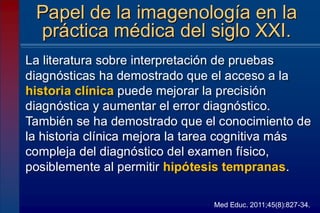 La literatura sobre interpretación de pruebas
diagnósticas ha demostrado que el acceso a la
historia clínica puede mejorar la precisión
diagnóstica y aumentar el error diagnóstico.
También se ha demostrado que el conocimiento de
la historia clínica mejora la tarea cognitiva más
compleja del diagnóstico del examen físico,
posiblemente al permitir hipótesis tempranas.
Papel de la imagenología en la
práctica médica del siglo XXI.
Med Educ. 2011;45(8):827-34.
 