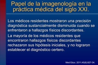 Los médicos residentes mostraron una precisión
diagnóstica sustancialmente disminuida cuando se
enfrentaron a hallazgos físicos discordantes.
La mayoría de los médicos residentes que
encontraron hallazgos físicos discordantes
rechazaron sus hipótesis iniciales, y no lograron
establecer el diagnóstico certero.
Papel de la imagenología en la
práctica médica del siglo XXI.
Med Educ. 2011;45(8):827-34.
 