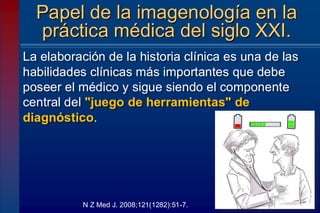 La elaboración de la historia clínica es una de las
habilidades clínicas más importantes que debe
poseer el médico y sigue siendo el componente
central del "juego de herramientas" de
diagnóstico.
Papel de la imagenología en la
práctica médica del siglo XXI.
N Z Med J. 2008;121(1282):51-7.
 