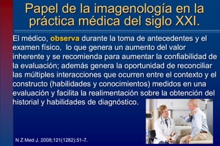 El médico, observa durante la toma de antecedentes y el
examen físico, lo que genera un aumento del valor
inherente y se recomienda para aumentar la confiabilidad de
la evaluación; además genera la oportunidad de reconciliar
las múltiples interacciones que ocurren entre el contexto y el
constructo (habilidades y conocimientos) medidos en una
evaluación y facilita la realimentación sobre la obtención del
historial y habilidades de diagnóstico.
Papel de la imagenología en la
práctica médica del siglo XXI.
N Z Med J. 2008;121(1282):51-7.
 