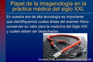 En nuestra era de alta tecnología es importante
que identifiquemos cuales áreas del examen físico
conservan su valor para la medicina del Siglo XXI
y cuales deben ser desechadas.
Papel de la imagenología en la
práctica médica del siglo XXI.
Cleveland Clinic Journal of Medicine 2006;73(4):305.
 