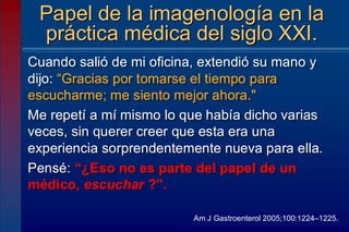 Cuando salió de mi oficina, extendió su mano y
dijo: “Gracias por tomarse el tiempo para
escucharme; me siento mejor ahora."
Me repetí a mí mismo lo que había dicho varias
veces, sin querer creer que esta era una
experiencia sorprendentemente nueva para ella.
Pensé: “¿Eso no es parte del papel de un
médico, escuchar ?”.
Papel de la imagenología en la
práctica médica del siglo XXI.
Am J Gastroenterol 2005;100:1224–1225.
 