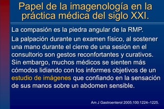 La compasión es la piedra angular de la RMP.
La palpación durante un examen físico, al sostener
una mano durante el cierre de una sesión en el
consultorio son gestos reconfortantes y curativos.
Sin embargo, muchos médicos se sienten más
cómodos lidiando con los informes objetivos de un
estudio de imágenes que confiando en la sensación
de sus manos sobre un abdomen sensible.
Papel de la imagenología en la
práctica médica del siglo XXI.
Am J Gastroenterol 2005;100:1224–1225.
 