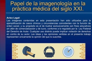Aviso Legal:
Las imágenes contenidas en esta presentación han sido utilizadas para la
ejemplificación de casos clínicos y circunstancias coincidentes con la función de
orden social, y su propósito es el de ilustrar exclusivamente con fines educativos
sin afán de comercialización y de lucro, conforme a lo regulado por la Ley Federal
del Derecho de Autor. Cualquier uso distinto puede implicar violación de derechos
en contra de su autor. Las ideas y las opiniones vertidas en el presente trabajo
representan únicamente la opinión del que lo suscribe.
Papel de la imagenología en la
práctica médica del siglo XXI.
 