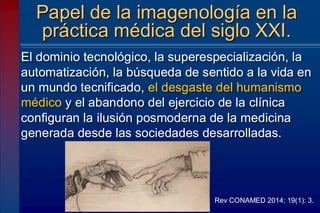 El dominio tecnológico, la superespecialización, la
automatización, la búsqueda de sentido a la vida en
un mundo tecnificado, el desgaste del humanismo
médico y el abandono del ejercicio de la clínica
configuran la ilusión posmoderna de la medicina
generada desde las sociedades desarrolladas.
Papel de la imagenología en la
práctica médica del siglo XXI.
Rev CONAMED 2014; 19(1): 3.
 