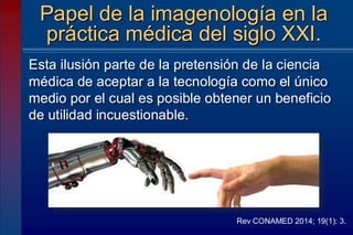 Esta ilusión parte de la pretensión de la ciencia
médica de aceptar a la tecnología como el único
medio por el cual es posible obtener un beneficio
de utilidad incuestionable.
Papel de la imagenología en la
práctica médica del siglo XXI.
Rev CONAMED 2014; 19(1): 3.
 