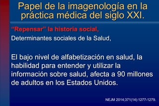 “Repensar” la historia social,
Determinantes sociales de la Salud,
El bajo nivel de alfabetización en salud, la
habilidad para entender y utilizar la
información sobre salud, afecta a 90 millones
de adultos en los Estados Unidos.
Papel de la imagenología en la
práctica médica del siglo XXI.
NEJM 2014;371(14):1277-1279.
 