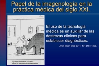 El uso de la tecnología
médica es un auxiliar de las
destrezas clínicas para
establecer diagnósticos.
Papel de la imagenología en la
práctica médica del siglo XXI.
Arch Intern Med 2011; 171 (15): 1396.
Aguarde un momento, Sr. Perez…..
Quiza no sean piedras,despues de todo
 